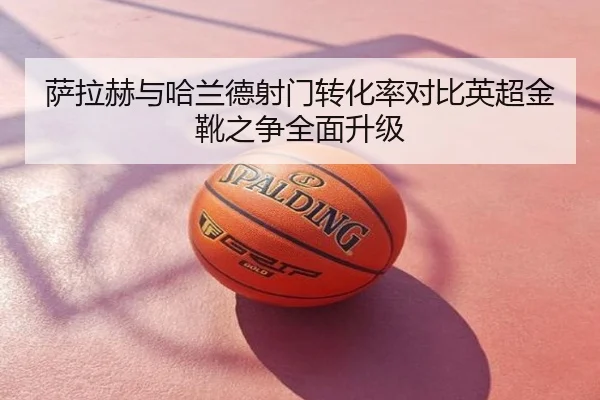 萨拉赫与哈兰德射门转化率对比英超金靴之争全面升级