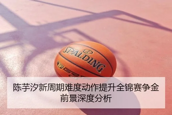 陈芋汐新周期难度动作提升全锦赛争金前景深度分析